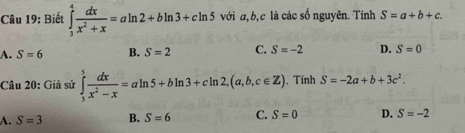 Biết ∈tlimits _3^(4frac dx)x^2+x=aln 2+bln 3+cln 5 với a, b, c là các số nguyên. Tính S=a+b+c.
D.
A. S=6 B. S=2 C. S=-2 S=0
Câu 20: Giả sử ∈tlimits _3^(5frac dx)x^2-x=aln 5+bln 3+cln 2, (a,b,c∈ Z). Tính S=-2a+b+3c^2.
A. S=3 B. S=6 C. S=0
D. S=-2