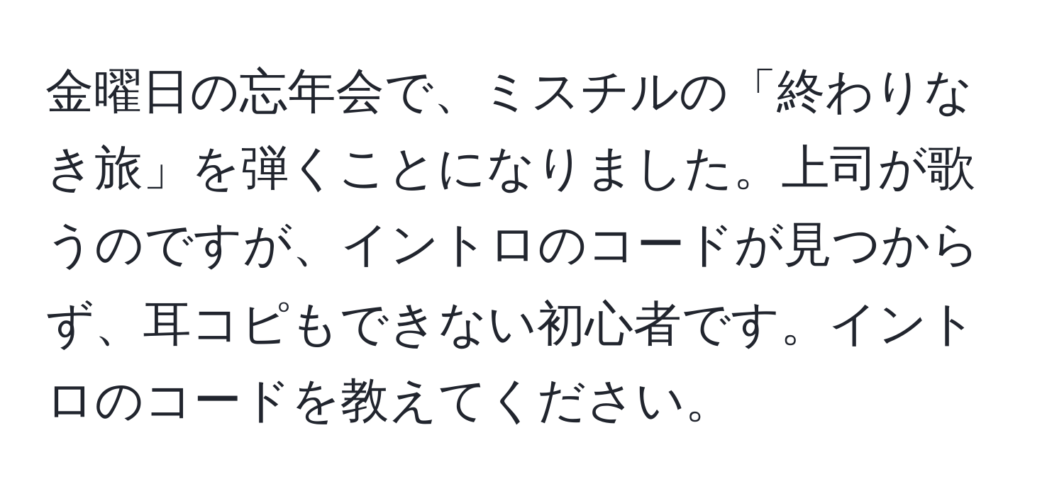 金曜日の忘年会で、ミスチルの「終わりなき旅」を弾くことになりました。上司が歌うのですが、イントロのコードが見つからず、耳コピもできない初心者です。イントロのコードを教えてください。