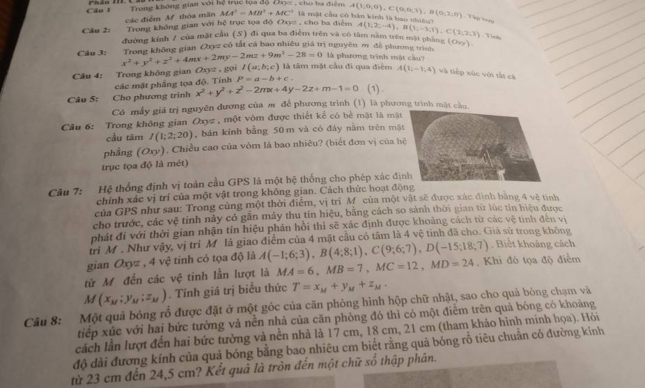 Trong không gian với hệ trục tọa độ , cho ba điễm A(1;0;0),C(0;0;3),B(0;2;0) Tập tợp
các điểm Mf thỏa mãn MA^2=MB^2+MC^2 là mặt cầu cô bản kinh là bao nhiều?
Trong không gian với hệ trục tọa độ Oxyz , cho ba điểm
Câu 2: đường kính / của mặt cầu (S) đi qua ba điểm trên và có tâm nằm trên mặt phẳng A(1;2;-4),B(1;-3;1),C(2;2;3). Tinh
Câu 3: Trong không gian Oxyz có tắt cả bao nhiêu giá trị nguyên m. đề phương trình (oxy).
x^2+y^2+z^2+4mx+2my-2mz+9m^2-28=0 là phương trình mật cầu?
Câu 4: Trong không gian Oxyz.1 gọi I(a;b;c) là tâm mặt cầu đi qua điểm A(1;-1;4) và tiếp xúc với tắt cá
các mật phẳng tọa độ. Tính P=a-b+c.
Câu 5: Cho phương trình x^2+y^2+z^2-2mx+4y-2z+m-1=0 (1) .
Có mẫy giá trị nguyên đương của m để phương trình (1) là phương trìn
Câu 6: Trong không gian Oxyz , một vòm được thiết kế có bề mặt là mặt
cầu tâm I(1;2;20) , bản kính bằng 50 m và cỏ đáy nằm trên mặ
phẳng (Oxy). Chiều cao của vòm là bao nhiêu? (biểt đơn vị của h
trục tọa độ là mét)
Câu 7: Hệ thống định vị toàn cầu GPS là một hệ thống cho phép xác đị
chỉnh xác vị trí của một vật trong không gian. Cách thức hoạt độ
của GPS như sau: Trong cùng một thời điểm, vị trí M của một vật sẽ được xác định bằng 4 vệ tinh
cho trước, các vệ tinh này có gắn máy thu tín hiệu, bằng cách so sánh thời gian từ lúc tin hiệu được
phát đi với thời gian nhận tín hiệu phản hồi thì sẽ xác định được khoảng cách từ các vệ tính đến vị
tri M . Như vậy, vị tri M là giao điểm của 4 mặt cầu có tâm là 4 vệ tinh đã cho. Giả sử trong không
gian Oxyz , 4 vệ tinh có tọa độ là A(-1;6;3),B(4;8;1),C(9;6;7),D(-15;18;7) , Biết khoảng cách
từ M đến các vệ tinh lần lượt là MA=6,MB=7,MC=12,MD=24. Khi đó tọa độ điểm
M(x_M;y_M;z_M). Tính giá trị biểu thức T=x_M+y_M+z_M.
Câu 8: Một quả bóng rỗ được đặt ở một góc của căn phòng hình hộp chữ nhật, sao cho quả bóng chạm và
tiếp xúc với hai bức tường và nền nhà của căn phòng đó thì có một điểm trên quả bóng có khoảng
cách lần lượt đến hai bức tường và nền nhà là 17 cm, 18 cm, 21 cm (tham khảo hình minh họa). Hỏi
độ dài đương kính của quả bóng bằng bao nhiêu cm biết rằng quả bóng rỗ tiêu chuẩn có đường kính
từ 23 cm đến 24,5 cm? Kết quả là tròn đến một chữ số thập phân.