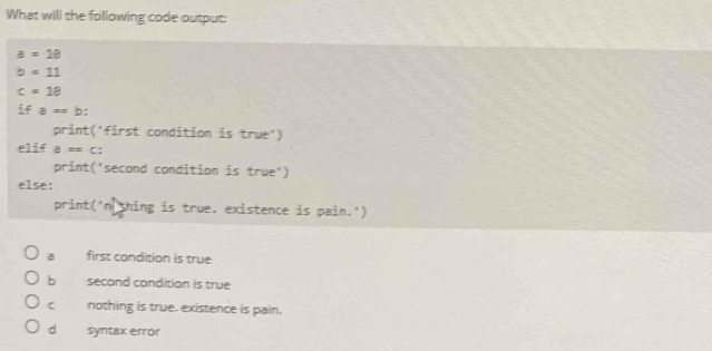 What will the following code output:
a=18
b=11
c=18
ifa=b : 
print('first condition is true')
elif a=c : 
print('second condition is true")
else:
print('n shing is true. existence is pain.')
a first condition is true
b second condition is true
C nothing is true. existence is pain.
d syntax error