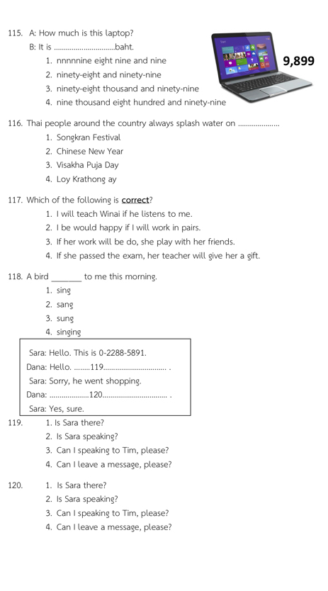 A: How much is this laptop?
B: It is _.baht.
1. nnnnnine eight nine and nine
2. ninety-eight and ninety-nine
3. ninety-eight thousand and ninety-nine
4, nine thousand eight hundred and nine
116. Thai people around the country always splash water on_
1. Songkran Festival
2. Chinese New Year
3. Visakha Puja Day
4. Loy Krathong ay
117. Which of the following is correct?
1. I will teach Winai if he listens to me.
2. I be would happy if I will work in pairs.
3. If her work will be do, she play with her friends.
4. If she passed the exam, her teacher will give her a gift.
118. A bird _to me this morning.
1. sing
2. sang
3, sung
4. singing
Sara: Hello. This is 0-2288-5891.
Dana: Hello. ........119._
Sara: Sorry, he went shopping.
Dana:_ 120_
Sara: Yes, sure.
119. 1. Is Sara there?
2. Is Sara speaking?
3. Can I speaking to Tim, please?
4. Can I leave a message, please?
120. 1. Is Sara there?
2. Is Sara speaking?
3. Can I speaking to Tim, please?
4. Can I leave a message, please?