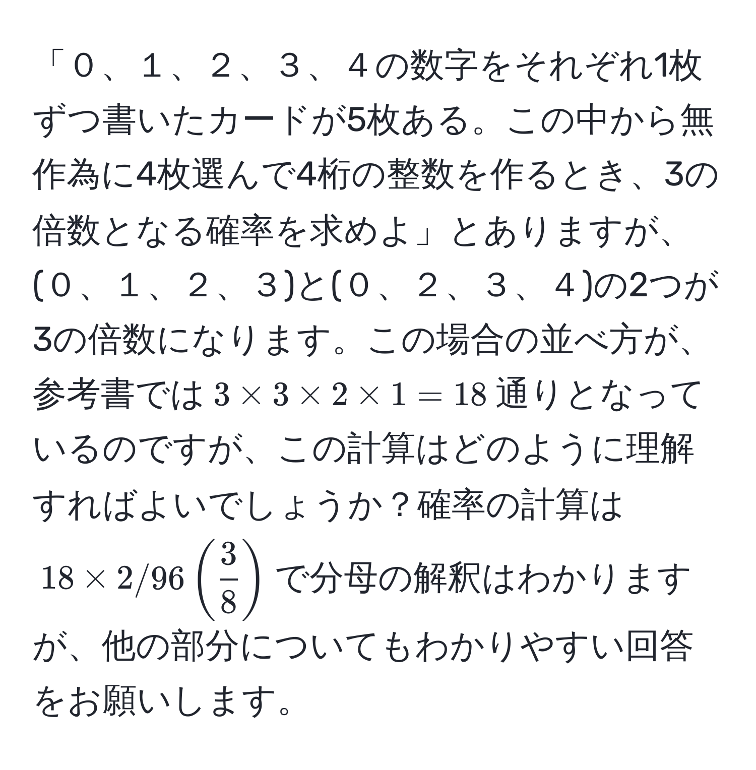 「０、１、２、３、４の数字をそれぞれ1枚ずつ書いたカードが5枚ある。この中から無作為に4枚選んで4桁の整数を作るとき、3の倍数となる確率を求めよ」とありますが、(０、１、２、３)と(０、２、３、４)の2つが3の倍数になります。この場合の並べ方が、参考書では$3 * 3 * 2 * 1 = 18$通りとなっているのですが、この計算はどのように理解すればよいでしょうか？確率の計算は$18 * 2/96 (  3/8  )$で分母の解釈はわかりますが、他の部分についてもわかりやすい回答をお願いします。