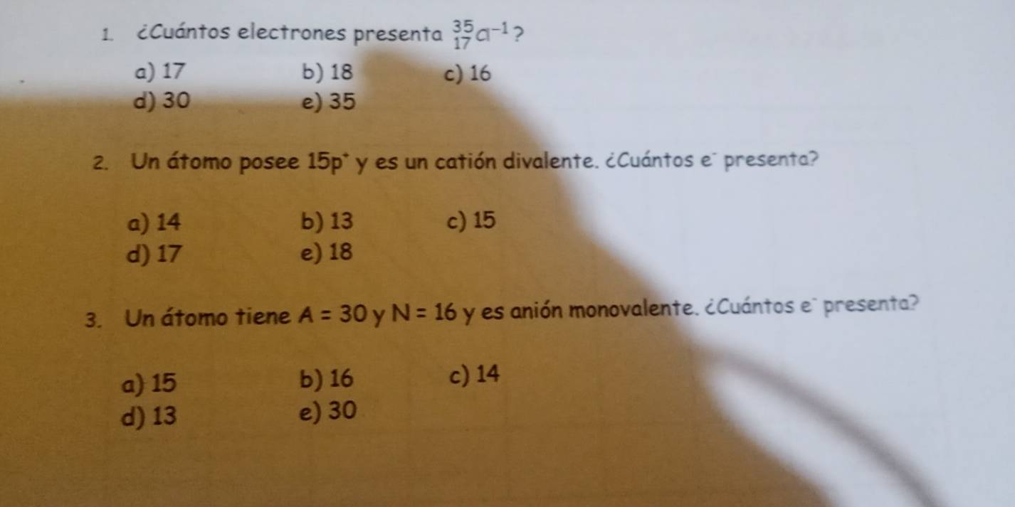 ¿Cuántos electrones presenta _(17)^(35)Cl^(-1) ?
a) 17 b) 18 c) 16
d) 30 e) 35
2. Un átomo posee 15p * y es un catión divalente. ¿Cuántos e" presenta?
a) 14 b) 13 c) 15
d) 17 e) 18
3. Un átomo tiene A=30 y N=16 y es anión monovalente. ¿Cuántos e" presenta?
a) 15 b) 16
c) 14
d) 13 e) 30