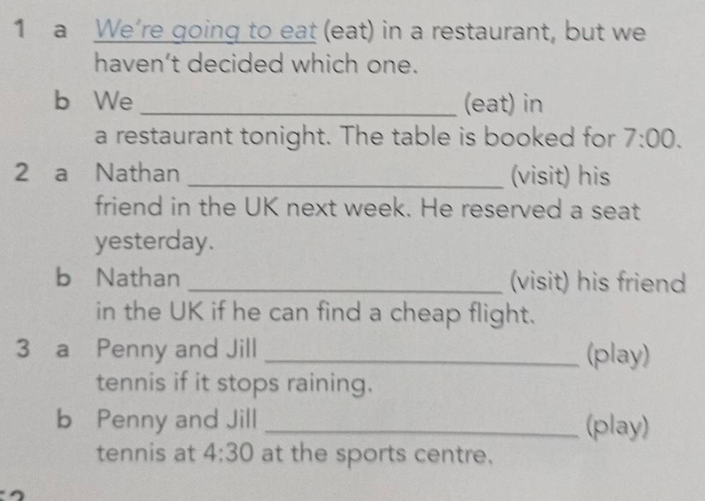 a We’re going to eat (eat) in a restaurant, but we 
haven’t decided which one. 
b We_ (eat) in 
a restaurant tonight. The table is booked for 7:00. 
2 a Nathan _(visit) his 
friend in the UK next week. He reserved a seat 
yesterday. 
b Nathan _(visit) his friend 
in the UK if he can find a cheap flight. 
3 a Penny and Jill _(play) 
tennis if it stops raining. 
b Penny and Jill _(play) 
tennis at 4:30 at the sports centre.