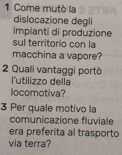 Come mutò la 
dislocazione degli 
impianti di produzione 
sul territorio con la 
macchina a vapore? 
2 Quali vantaggi portò 
l'utilizzo della 
locomotiva? 
3 Per quale motivo la 
comunicazione fluviale 
era preferita al trasporto 
via terra?