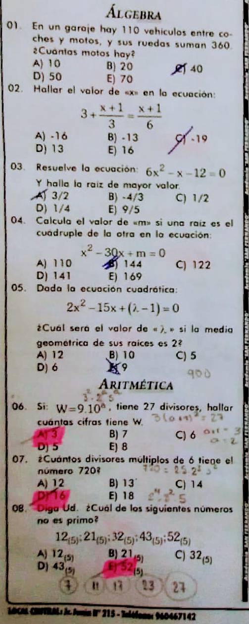 Álgebra
01. En un garaje hay 110 vehiculos entre co-
ches y motos, y sus ruedas suman 360.
¿Cuantas motos hay?
A) 10 B) 20 40
D) 50 E) 70
02. Hallar el valor de «x» en la ecuación:
3+ (x+1)/3 = (x+1)/6 
A) -16 B) -13 9 -19
D) 13 E) 16
03. Resuelve la ecuación: 6x^2-x-12=0
Y halla la raiz de mayor valor.
. A) 3/2 B) -4/3 C) 1/2
D) 1/4 E) 9/5
04. Calcula el valor de «m» si una raíz es el
cuadruple de la otra en la ecuación:
x^2-30x+m=0
A) 110 3) 1 44 C) 122
D) 141 E) 169
05. Dada la ecuación cuadrática:
2x^2-15x+(lambda -1)=0
¿Cuál será el valor de « ). » si la media
geométrica de sus raíces es 2
A) 12 B) 10 C) 5
D) 6 D
Aritmética
06. Si: W=9.10^a tiene 27 divisores, hallar
cuántas cifras tiene W
B) 7 C) 6
DJ 5 E) 8
07. ¿Cuántos divisores múltiplos de 6 tiene el
número 7207
A) 1,2 B) 13 C) 14
E) 18
08. ' Diga Ud. ¿Cuál de los siguientes números
no es primo?
12_(5);21_(5);32_(5);43_(5);52_(5)
Aj 1 (5 B) 21 C) 32_(5)
D) 43 E) 5
(5)
" 13 23 27
'ACA CRFTRALs Jr. Aumin I 215 - × 960467142