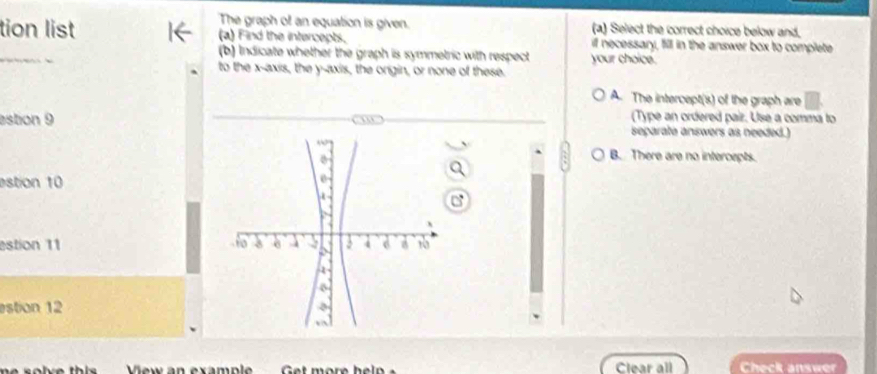 The graph of an equation is given. (a) Select the correct choice below and,
tion list (a) Find the intercepts. if necessary, fill in the answer box to complete
_
(b) Indicate whether the graph is symmetric with respect your choice.
to the x-axis, the y-axis, the origin, or none of these.
A. The intercept(s) of the graph are
(Type an ordered pair. Use a comma to
astion 9 separate answers as needed.)
B. There are no intercepts.
estion 10
a
estion 11 
estion 12
w n exa m p l Clear all Check answer