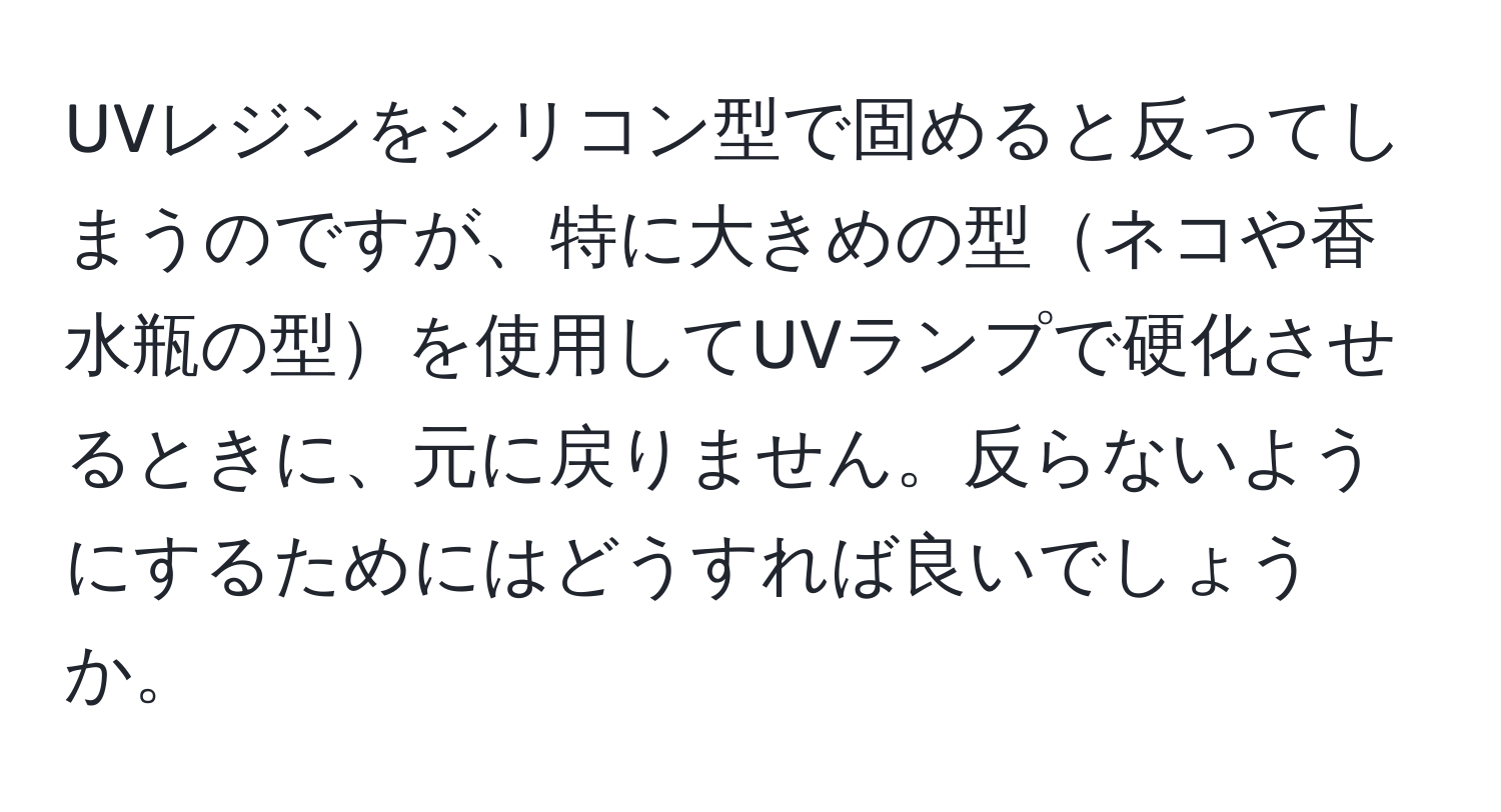 UVレジンをシリコン型で固めると反ってしまうのですが、特に大きめの型ネコや香水瓶の型を使用してUVランプで硬化させるときに、元に戻りません。反らないようにするためにはどうすれば良いでしょうか。