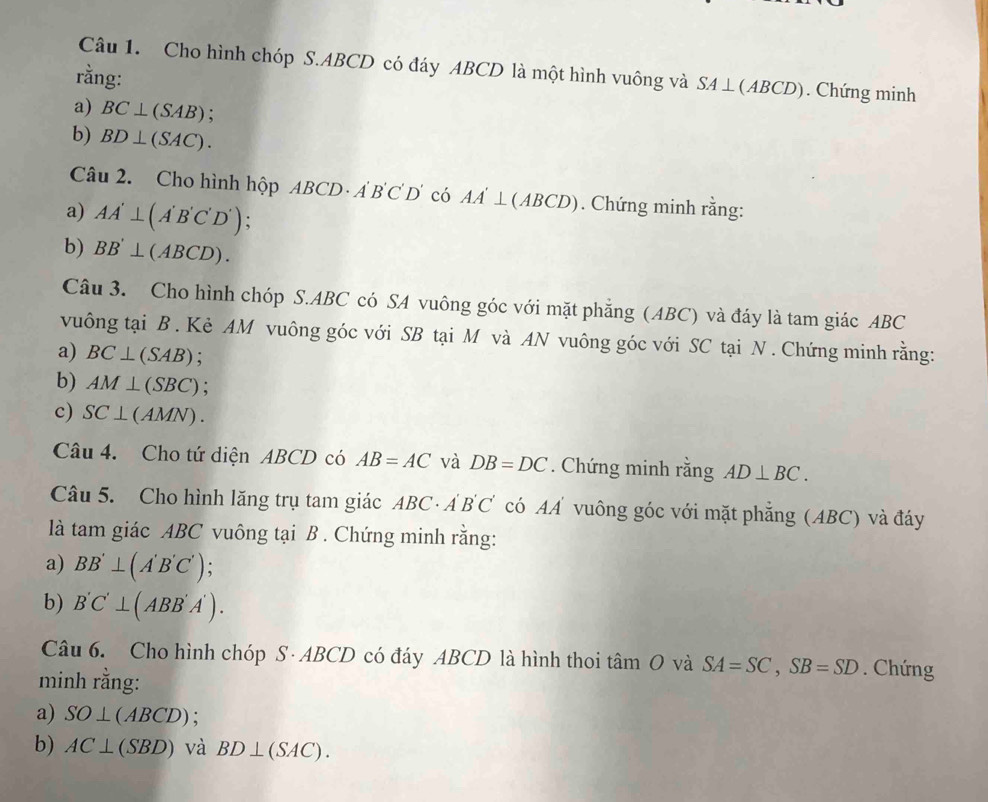 Cho hình chóp S. ABCD có đáy ABCD là một hình vuông và SA ⊥(ABCD). Chứng minh 
rằng: 
a) BC⊥ (SAB)
b) BD⊥ (SAC). 
Câu 2. Cho hình hộp ABCD- A B C D' có AA'⊥ (ABCD). Chứng minh rằng: 
a) AA'⊥ (A'B'C'D'). 
b) BB'⊥ (ABCD). 
Câu 3. Cho hình chóp S. ABC có SA vuông góc với mặt phăng (ABC) và đáy là tam giác ABC
vuông tại B. Kẻ AM vuông góc với SB tại M và AN vuông góc với SC tại N. Chứng minh rằng: 
a) BC⊥ (SAB) : 
b) AM⊥ (SBC) : 
c) SC⊥ (AMN). 
Câu 4. Cho tứ diện ABCD có AB=AC và DB=DC. Chứng minh rằng AD⊥ BC. 
Câu 5. Cho hình lăng trụ tam giác ABC· A'B'C' C có A vuông góc với mặt phẳng (ABC) và đáy 
là tam giác ABC vuông tại B. Chứng minh rằng: 
a) BB'⊥ (A'B'C') a 
b) B'C'⊥ (ABB'A'). 
Câu 6. Cho hình chóp S· ABCD có đáy ABCD là hình thoi tâm O và SA=SC, SB=SD. Chứng 
minh rằng: 
a) SO⊥ (ABCD). 
b) AC⊥ (SBD) và BD⊥ (SAC).