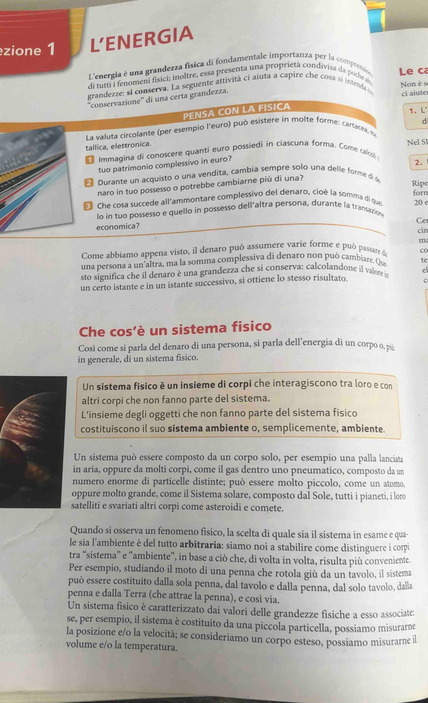 zione 1 L'ENERGIA
L'energia è una grandezza fisica di fondamentale importanza per la compremio Le ca
di tutti i fenomeni fisici; inoltre, essa presenta una proprietà condivisa da poche a
Non è se
grandezze: si conserva. La seguente attività ci aiuta a capire che cosa si intenda o ci aiute
'conservazione” di una certa grandezza.
PENSA CON LA FISICA
1. L'
d
La valuta circolante (per esempio l’euro) può esistere in molte forme: cartacea, m
tallica, elettronica.
Immagina di conoscere quanti euro possiedi in ciascuna forma. Come calcoli Nel Sl
tuo patrimonio complessivo in euro?
2.
2 Durante un acquisto o una vendita, cambia sempre solo una delle forme di de
naro in tuo possesso o potrebbe cambiarne più di una?
Ripe
forn
B Che cosa succede all’ammontare complessivo del denaro, cioè la somma di que 20 e
lo in tuo possesso e quello in possesso dell’altra persona, durante la transazions
Cer
economica? cin
ma
Come abbiamo appena visto, il denaro può assumere varie forme e può passare da CO
una persona a un’altra, ma la somma complessiva di denaro non può cambiare. Que te
sto significa che il denaro è una grandezza che si conserva: calcolandone il valore in el
un certo istante e in un istante successivo, si ottiene lo stesso risultato.
C
Che cos’è un sistema fisico
Così come si parla del denaro di una persona, si parla dell’energia di un corpo o, più
in generale, di un sistema fisico.
Un sistema fisico è un insieme di corpi che interagiscono tra loro e con
altri corpi che non fanno parte del sistema.
L’insieme degli oggetti che non fanno parte del sistema fisico
costituiscono il suo sistema ambiente o, semplicemente, ambiente.
Un sistema può essere composto da un corpo solo, per esempio una palla lanciata
in aria, oppure da molti corpi, come il gas dentro uno pneumatico, composto da un
numero enorme di particelle distinte; può essere molto piccolo, come un atomo,
oppure molto grande, come il Sistema solare, composto dal Sole, tutti i pianeti, i loro
satelliti e svariati altri corpi come asteroidi e comete.
Quando si osserva un fenomeno fisico, la scelta di quale sia il sistema in esame e qua-
le sia l’ambiente è del tutto arbitraria: siamo noi a stabilire come distinguere i corpi
tra “sistema” e “ambiente”, in base a ciò che, di volta in volta, risulta più conveniente.
Per esempio, studiando il moto di una penna che rotola giù da un tavolo, il sistema
può essere costituito dalla sola penna, dal tavolo e dalla penna, dal solo tavolo, dalla
penna e dalla Terra (che attrae la penna), e così via.
Un sistema físico è caratterizzato dai valori delle grandezze fisiche a esso associate:
se, per esempio, il sistema è costituito da una piccola particella, possiamo misurarne
la posizione e/o la velocità; se consideriamo un corpo esteso, possiamo misurarne il
volume e/o la temperatura.