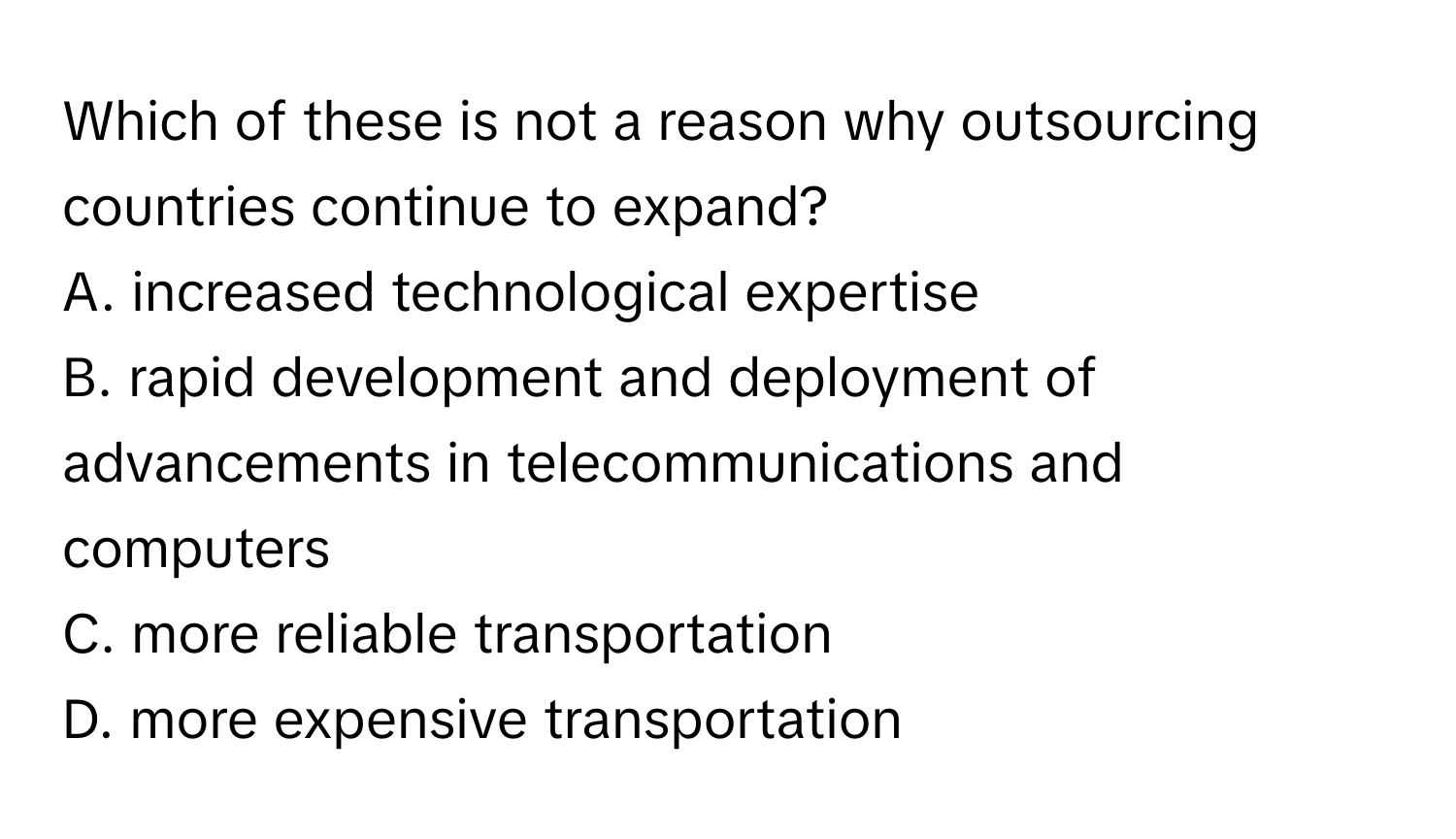 Which of these is not a reason why outsourcing countries continue to expand?

A. increased technological expertise
B. rapid development and deployment of advancements in telecommunications and computers
C. more reliable transportation
D. more expensive transportation