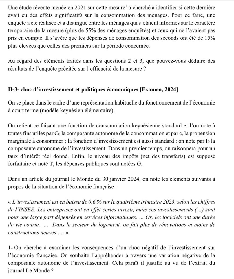 Une étude récente menée en 2021 sur cette mesure' a cherché à identifier si cette dernière
avait eu des effets significatifs sur la consommation des ménages. Pour ce faire, une
enquête a été réalisée et a distingué entre les ménages qui s’étaient informés sur le caractère
temporaire de la mesure (plus de 55% des ménages enquêtés) et ceux qui ne l’avaient pas
pris en compte. Il s'avère que les dépenses de consommation des seconds ont été de 15%
plus élevées que celles des premiers sur la période concernée.
Au regard des éléments traités dans les questions 2 et 3, que pouvez-vous déduire des
résultats de l'enquête précitée sur l'efficacité de la mesure ?
II-3- choc d’investissement et politiques économiques [Examen, 2024]
On se place dans le cadre d’une représentation habituelle du fonctionnement de l'économie
à court terme (modèle keynésien élémentaire).
On retient ce faisant une fonction de consommation keynésienne standard et l’on note à
toutes fins utiles par C₀ la composante autonome de la consommation et par c, la propension
marginale à consommer ; la fonction d’investissement est aussi standard : on note par I₀ la
composante autonome de l’investissement. Dans un premier temps, on raisonnera pour un
taux d'intérêt réel donné. Enfin, le niveau des impôts (net des transferts) est supposé
forfaitaire et noté T, les dépenses publiques sont notées G.
Dans un article du journal le Monde du 30 janvier 2024, on note les éléments suivants à
propos de la situation de l'économie française :
« L’investissement est en baisse de 0,6 % sur le quatrième trimestre 2023, selon les chiffres
de l’INSEE. Les entreprises ont en effet certes investi, mais ces investissements (...) sont
pour une large part dépensés en services informatiques, ... Or, les logiciels ont une durée
de vie courte, .... Dans le secteur du logement, on fait plus de rénovations et moins de
constructions neuves .... »
1- On cherche à examiner les conséquences d'un choc négatif de l'investissement sur
l'économie française. On souhaite l'appréhender à travers une variation négative de la
composante autonome de l'investissement. Cela paraît il justifié au vu de l'extrait du
journal Le Monde ?