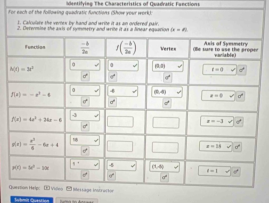 Identifying The Characteristics of Quadratic Functions
For each of the following quadratic functions (Show your work):
1. Calculate the vertex by hand and write it as an ordered pair.
2. Determine the axis of symmetry and write it as a linear equation (x=# ).
Submit Question  lump to Answer