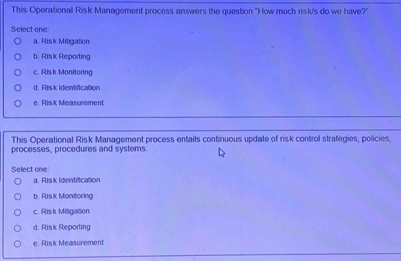 This Operational Risk Management process answers the question "How much risk/s do we have?"
Select one:
a. Risk Mitigation
b. Risk Reporting
c. Ris k Monitoring
d. Risk Identification
e. Risk Measurement
This Operational Risk Management process entails continuous update of risk control strategies, policies,
processes, procedures and systems.
Select one:
a. Risk Identification
b. Risk Monitoring
c. Risk Mitigation
d. Risk Reporting
e. Risk Measurement