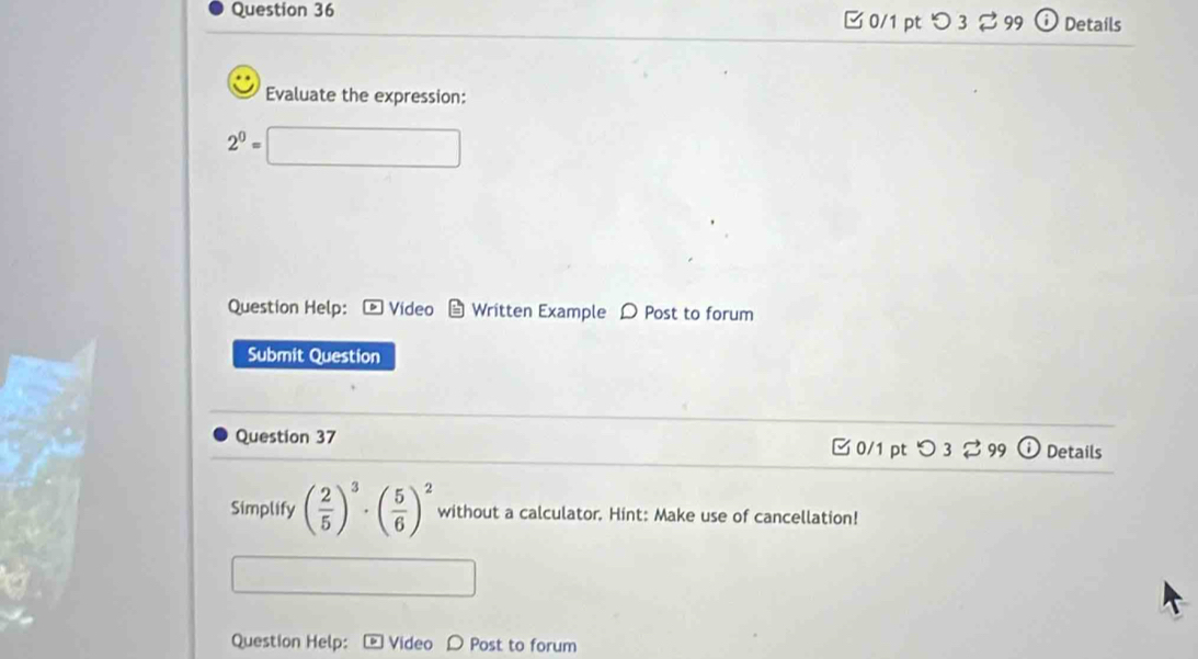 □0/1 ptつ 3 99 Details 
Evaluate the expression:
2^0=
Question Help:- Video Written Example D Post to forum 
Submit Question 
Question 37 C 0/1 pt < 3 2 99 Details 
Simplify ( 2/5 )^3· ( 5/6 )^2 without a calculator. Hint: Make use of cancellation! 
Question Help: Video D Post to forum