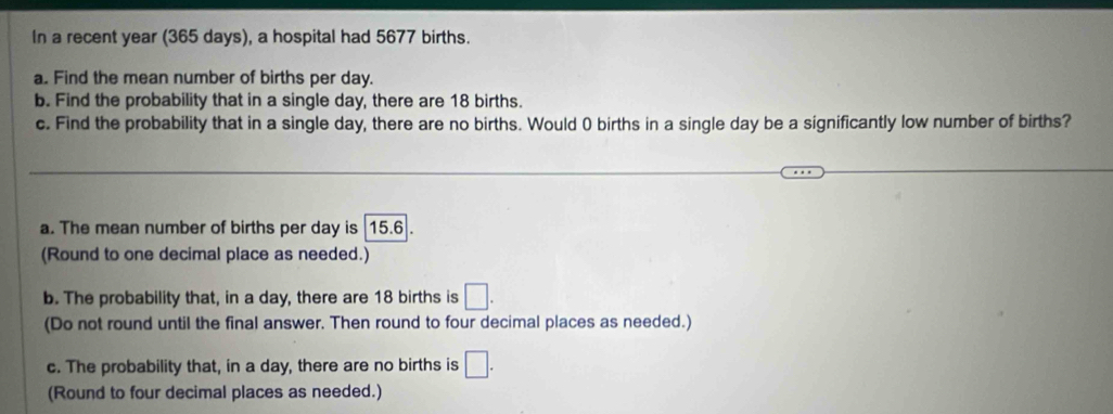 In a recent year (365 days), a hospital had 5677 births. 
a. Find the mean number of births per day. 
b. Find the probability that in a single day, there are 18 births. 
c. Find the probability that in a single day, there are no births. Would 0 births in a single day be a significantly low number of births? 
a. The mean number of births per day is 15.6. 
(Round to one decimal place as needed.) 
b. The probability that, in a day, there are 18 births is □. 
(Do not round until the final answer. Then round to four decimal places as needed.) 
c. The probability that, in a day, there are no births is □. 
(Round to four decimal places as needed.)