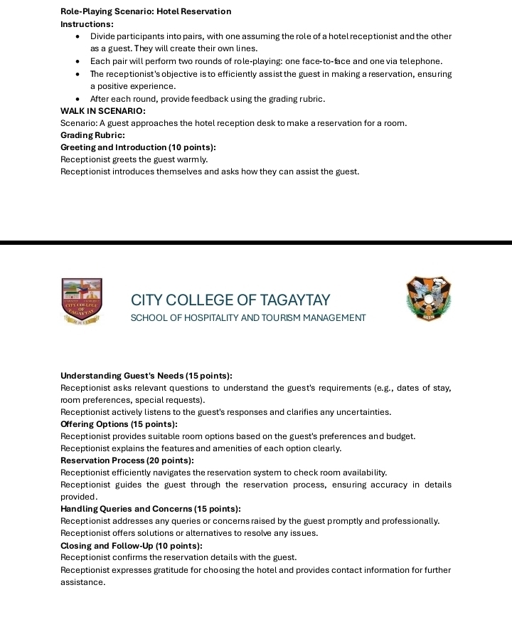 Role-Playing Scenario: Hotel Reservation 
Instructions: 
Divide participants into pairs, with one assuming the role of a hotel receptionist and the other 
as a guest. They will create their own lines. 
Each pair will perform two rounds of role-playing: one face-to-face and one via telephone. 
The receptionist's objective is to efficiently assist the guest in making a reservation, ensuring 
a positive experience. 
After each round, provide feedback using the grading rubric. 
WALK IN SCENARIO: 
Scenario: A guest approaches the hotel reception desk to make a reservation for a room. 
Grading Rubric: 
Greeting and Introduction (10 points): 
Receptionist greets the guest warmly. 
Receptionist introduces themselves and asks how they can assist the guest. 
CITY COLLEGE OF TAGAYTAY 
SCHOOL OF HOSPITALITY AND TOURISM MANAGEMENT 
Understanding Guest's Needs (15 points): 
Receptionist asks relevant questions to understand the guest's requirements (e.g., dates of stay, 
room preferences, special requests). 
Receptionist actively listens to the guest's responses and clarifies any uncertainties. 
Offering Options (15 points): 
Receptionist provides suitable room options based on the guest's preferences and budget. 
Receptionist explains the features and amenities of each option clearly. 
Reservation Process (20 points): 
Receptionist efficiently navigates the reservation system to check room availability. 
Receptionist guides the guest through the reservation process, ensuring accuracy in details 
provided. 
Handling Queries and Concerns (15 points): 
Receptionist addresses any queries or concerns raised by the guest promptly and professionally. 
Receptionist offers solutions or alternatives to resolve any issues. 
Closing and Follow-Up (10 points): 
Receptionist confirms the reservation details with the guest. 
Receptionist expresses gratitude for choosing the hotel and provides contact information for further 
assistance.