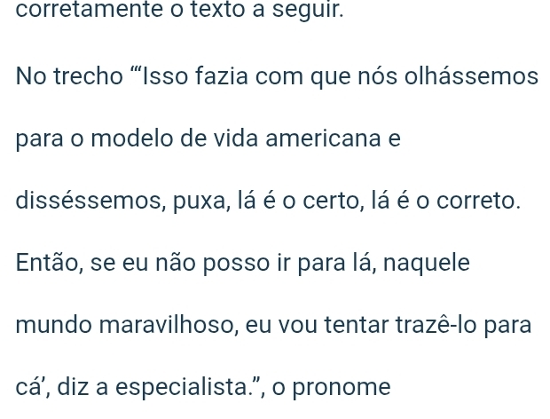 corretamente o texto a seguir. 
No trecho “Isso fazia com que nós olhássemos 
para o modelo de vida americana e 
disséssemos, puxa, lá é o certo, lá é o correto. 
Então, se eu não posso ir para lá, naquele 
mundo maravilhoso, eu vou tentar trazê-lo para 
cá’, diz a especialista.”, o pronome