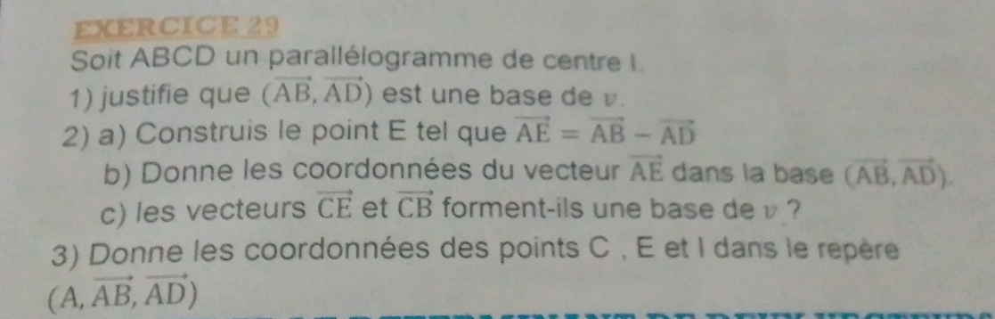 Soit ABCD un parallélogramme de centre I. 
1) justifie que (vector AB,vector AD) est une base de v. 
2) a) Construis le point E tel que vector AE=vector AB-vector AD
b) Donne les coordonnées du vecteur vector AE dans la base (vector AB,vector AD). 
c) les vecteurs vector CE et vector CB forment-ils une base de v ? 
3) Donne les coordonnées des points C , E et I dans le repère
(A,vector AB,vector AD)