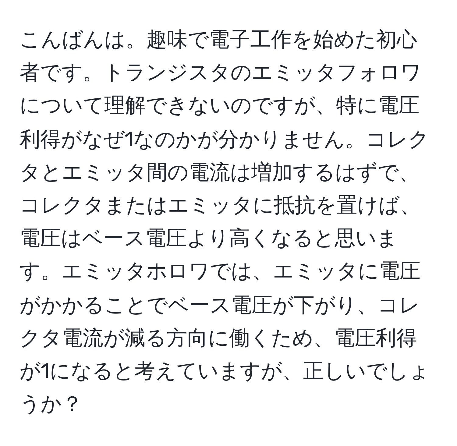 こんばんは。趣味で電子工作を始めた初心者です。トランジスタのエミッタフォロワについて理解できないのですが、特に電圧利得がなぜ1なのかが分かりません。コレクタとエミッタ間の電流は増加するはずで、コレクタまたはエミッタに抵抗を置けば、電圧はベース電圧より高くなると思います。エミッタホロワでは、エミッタに電圧がかかることでベース電圧が下がり、コレクタ電流が減る方向に働くため、電圧利得が1になると考えていますが、正しいでしょうか？