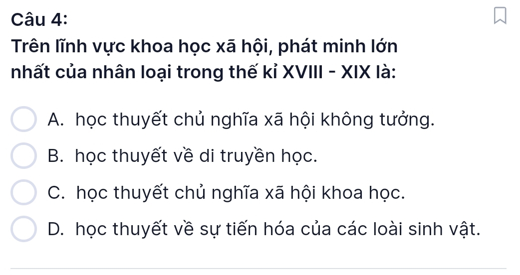 Trên lĩnh vực khoa học xã hội, phát minh lớn
nhất của nhân loại trong thế kỉ XVIII - XIX là:
A. học thuyết chủ nghĩa xã hội không tưởng.
B. học thuyết về di truyền học.
C. học thuyết chủ nghĩa xã hội khoa học.
D. học thuyết về sự tiến hóa của các loài sinh vật.