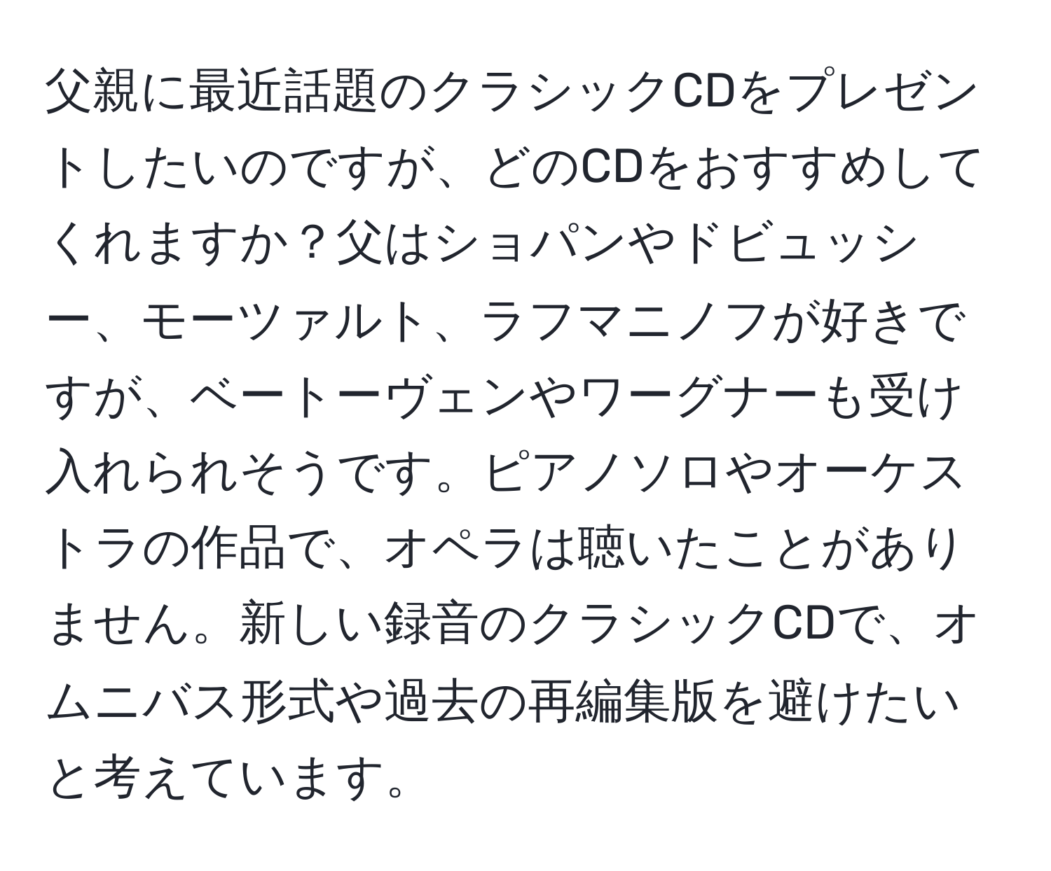 父親に最近話題のクラシックCDをプレゼントしたいのですが、どのCDをおすすめしてくれますか？父はショパンやドビュッシー、モーツァルト、ラフマニノフが好きですが、ベートーヴェンやワーグナーも受け入れられそうです。ピアノソロやオーケストラの作品で、オペラは聴いたことがありません。新しい録音のクラシックCDで、オムニバス形式や過去の再編集版を避けたいと考えています。