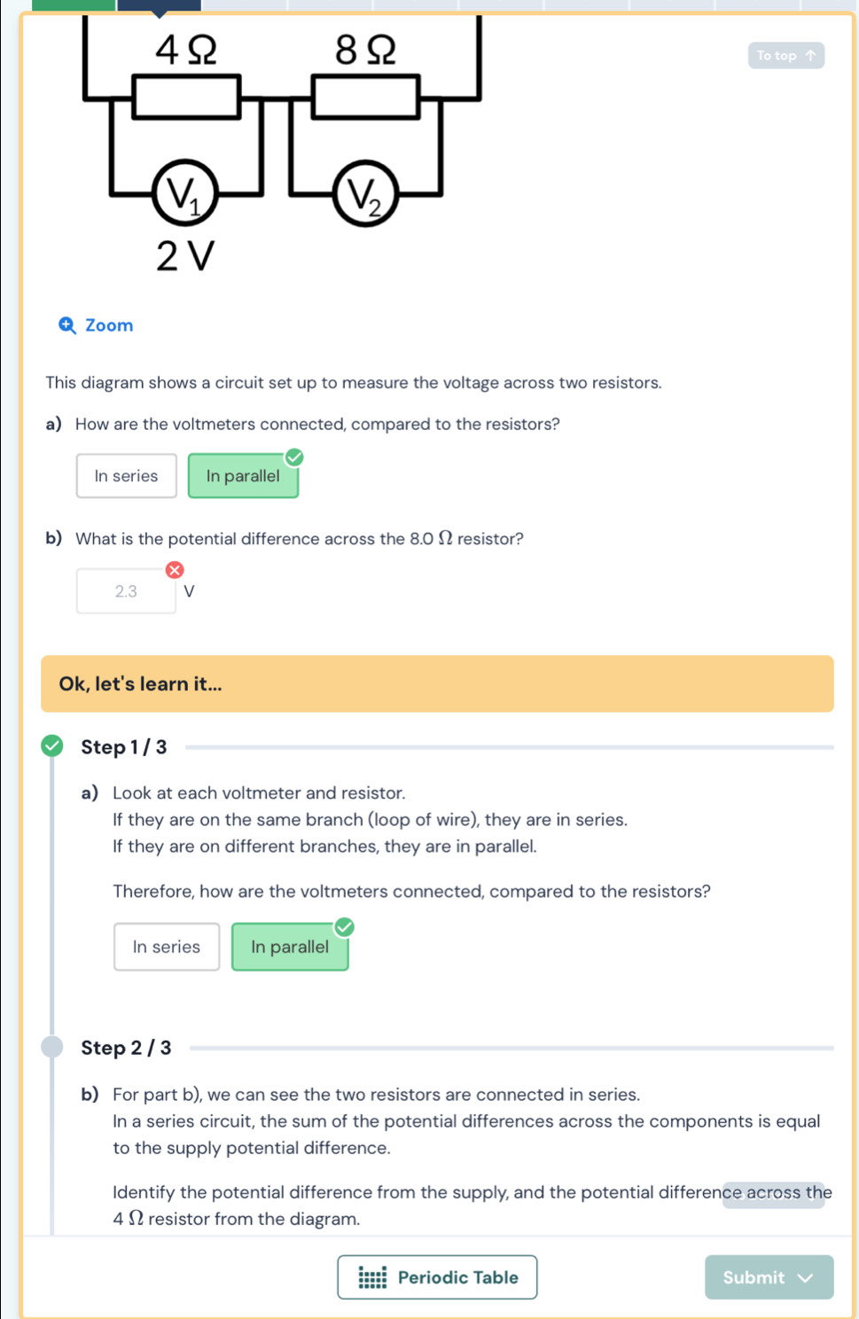 To top 
Zoom
This diagram shows a circuit set up to measure the voltage across two resistors.
a) How are the voltmeters connected, compared to the resistors?
In series In parallel
b) What is the potential difference across the 8.0 Ω resistor?
2.3 V
Ok, let's learn it...
Step 1 / 3
a Look at each voltmeter and resistor.
If they are on the same branch (loop of wire), they are in series.
If they are on different branches, they are in parallel.
Therefore, how are the voltmeters connected, compared to the resistors?
In series In parallel
Step 2 / 3
b) For part b), we can see the two resistors are connected in series.
In a series circuit, the sum of the potential differences across the components is equal
to the supply potential difference.
Identify the potential difference from the supply, and the potential difference across the
4 Ω resistor from the diagram.
===== Periodic Table Submit