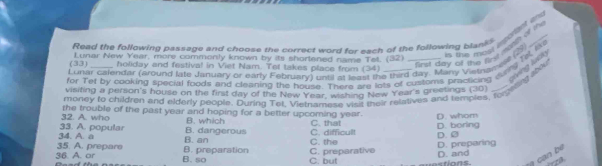 Read the following passage and choose the correct word for each of the following blanks
Lunar New Year, more commonly known by its shortened name Tet. (32)
is the most important an 
iving lu ck 
Lunar calendar (around late January or early February) until at least the third day. Many Vietnamest (S
(33 holiday and festival in Viet Nam. Tet takes place from (34)
first day of the first ma o th
for Tet by cooking special foods and cleaning the house. There are lots of customs practicing durg Tel l
money to children and elderly people. During Tet, Vietnamese visit their relatives and temples, forgeting iu
visiting a person's house on the first day of the New Year, wishing New Year's greetings (30)
the trouble of the past year and hoping for a better upcoming year.
D. whom
32. A. who B. which C. that
33. A. popular B. dangerous C. difficult D. boring
34. A. a B. an
C. the D. ②
35. A. prepare B. preparation
36. A. or B. so C. preparative D. preparing
D. and
can be
C. but tio ns.