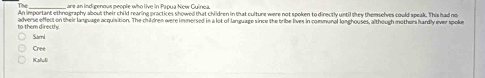 The_ are an indigenous people who live in Papua New Guinea.
An important ethnography about their child rearing practices showed that children in that culture were not spoken to directly until they themselves could speak. This had no
adverse effect on their language acquisition. The children were immersed in a lot of language since the tribe lives in communal longhouses, although mothers hardly ever spoke
to them directly.
Sami
Cree
Kaluli