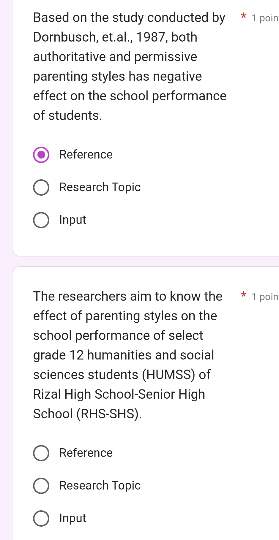 Based on the study conducted by * 1 poin 
Dornbusch, et.al., 1987, both 
authoritative and permissive 
parenting styles has negative 
effect on the school performance 
of students. 
Reference 
Research Topic 
Input 
The researchers aim to know the * 1 poin 
effect of parenting styles on the 
school performance of select 
grade 12 humanities and social 
sciences students (HUMSS) of 
Rizal High School-Senior High 
School (RHS-SHS). 
Reference 
Research Topic 
Input