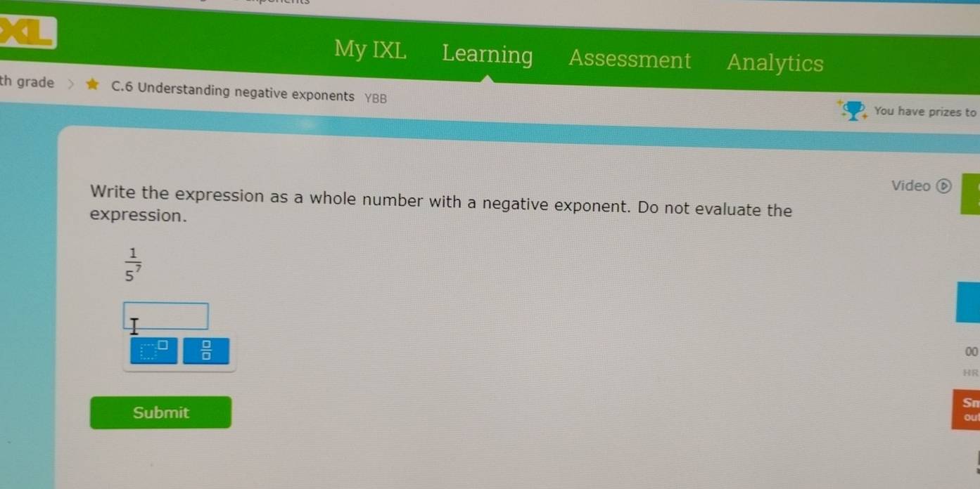 My IXL Learning Assessment Analytics 
th grade C.6 Understanding negative exponents YBB 
You have prizes to 
Video ⑥ 
Write the expression as a whole number with a negative exponent. Do not evaluate the 
expression.
 1/5^7 
 □ /□  
00 
HR 
Sn 
Submit 
ou