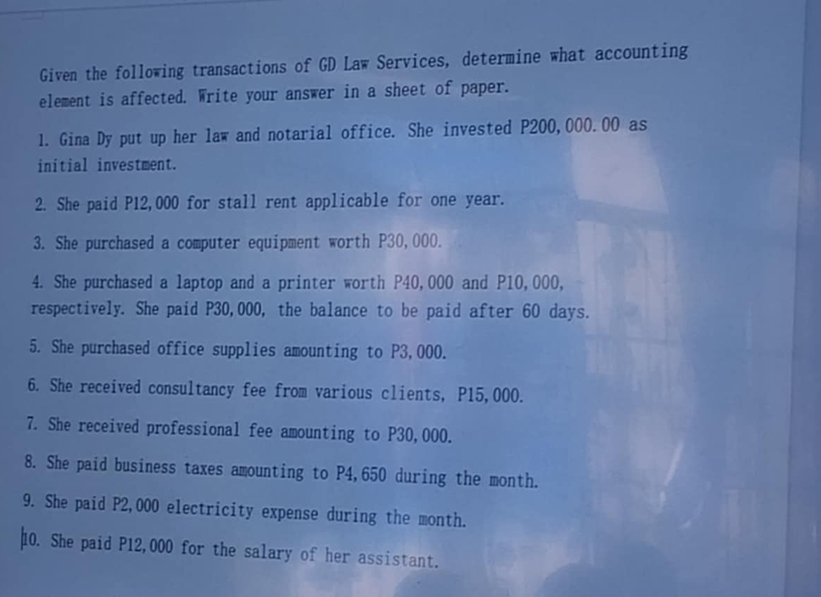 Given the following transactions of GD Law Services, determine what accounting 
element is affected. Write your answer in a sheet of paper. 
1. Gina Dy put up her law and notarial office. She invested P200,000.00 as 
initial investment. 
2. She paid P12,000 for stall rent applicable for one year. 
3. She purchased a computer equipment worth P30,000. 
4. She purchased a laptop and a printer worth P40,000 and P10,000, 
respectively. She paid P30,000, the balance to be paid after 60 days. 
5. She purchased office supplies amounting to P3,000. 
6. She received consultancy fee from various clients, P15,000. 
7. She received professional fee amounting to P30,000. 
8. She paid business taxes amounting to P4,650 during the month. 
9. She paid P2,000 electricity expense during the month. 
10. She paid P12,000 for the salary of her assistant.