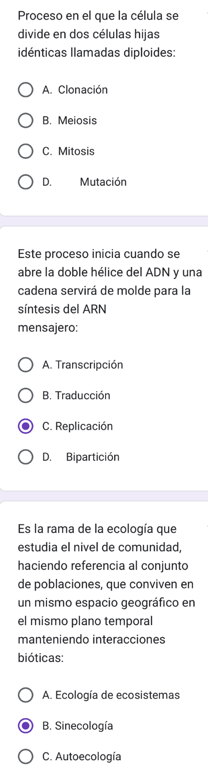 Proceso en el que la célula se
divide en dos células hijas
idénticas Ilamadas diploides:
A. Clonación
B. Meiosis
C. Mitosis
D. Mutación
Este proceso inicia cuando se
abre la doble hélice del ADN y una
cadena servirá de molde para la
síntesis del ARN
mensajero:
A. Transcripción
B. Traducción
C. Replicación
D. Bipartición
Es la rama de la ecología que
estudia el nivel de comunidad,
haciendo referencia al conjunto
de poblaciones, que conviven en
un mismo espacio geográfico en
el mismo plano temporal
manteniendo interacciones
bióticas:
A. Ecología de ecosistemas
B. Sinecología
C. Autoecología