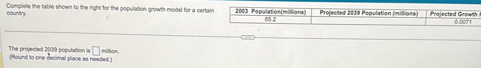 Complete the table shown to the right for the population growth model for a certain 2003 Population(millions) Projected 2039 Population (millions) 
country. Projected Growth
65.2 0.0071
The projected 2039 population is □ million. 
(Round to one decimal place as needed.)