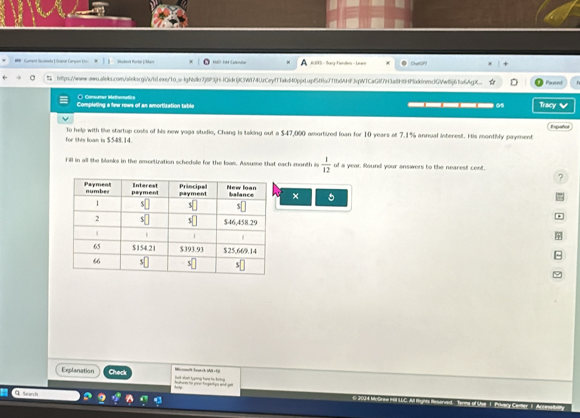 # Cument Students| Grand Cenyan Un Student Purtal | Mam MA1-144 Calerutar ALEKS - Tracy Fanders - Learn ChatGPf 
https://www-awu.aleks.com/alekscgi/x/lsl.exe/1o_u-lgNslkr7j8P3jH-IQidrJjK3WI74UzCeyfTfakd40pjxLupf5tRu7TttxlAHF3qWTCaGIf7H3a8HtHPIixkInmcIGVw8ij61u6AgX. Paused 
○ Consumer Mathematics 
Completing a few rows of an amortization table 0v5 Tracy v 
Español 
To help with the startup costs of his new yoga studio, Chang is taking out a $47,000 amortized loan for 10 years at 7.1% annual interest. His monthly payment 
for this loan is $548.14. 
Fill in all the blanks in the amortization schedule for the loan. Assume that each month is  1/12  of a year. Round your answers to the nearest cent. 
? 
× 
Microsoft Search (Alt + C) 
Explanation Check Just start typing here to bring 
features to your fingertips and get 
help 
Q Search