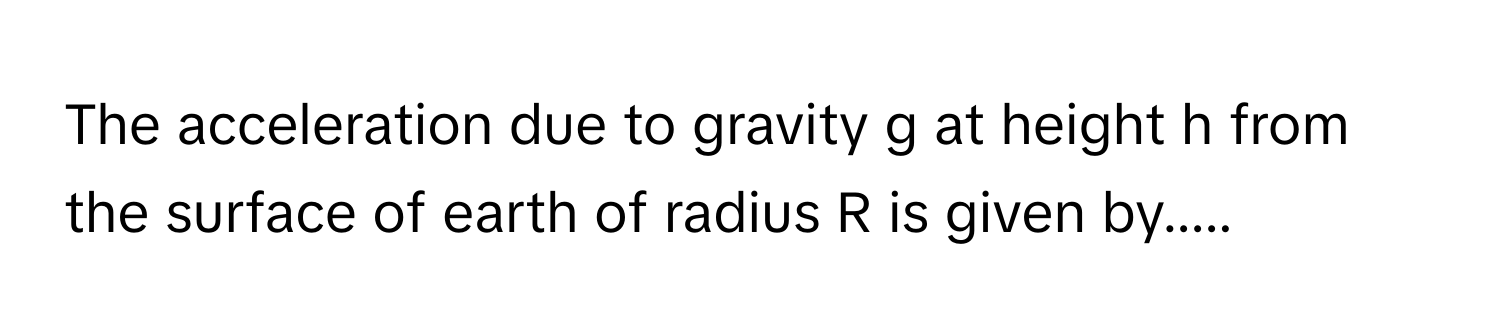 The acceleration due to gravity g at height h from the surface of earth of radius R is given by.....