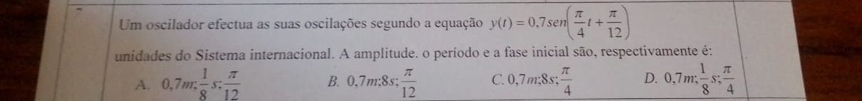 Um oscilador efectua as suas oscilações segundo a equação y(t)=0,7sen ( π /4 t+ π /12 )
unidades do Sistema internacional. A amplitude. o período e a fase inicial são, respectivamente é:
A. 0,7m: 1/8 s: π /12  B. 0.7m:8s;  π /12  C. 0,7m; 8s;  π /4  D. 0,7m;  1/8 s;  π /4 