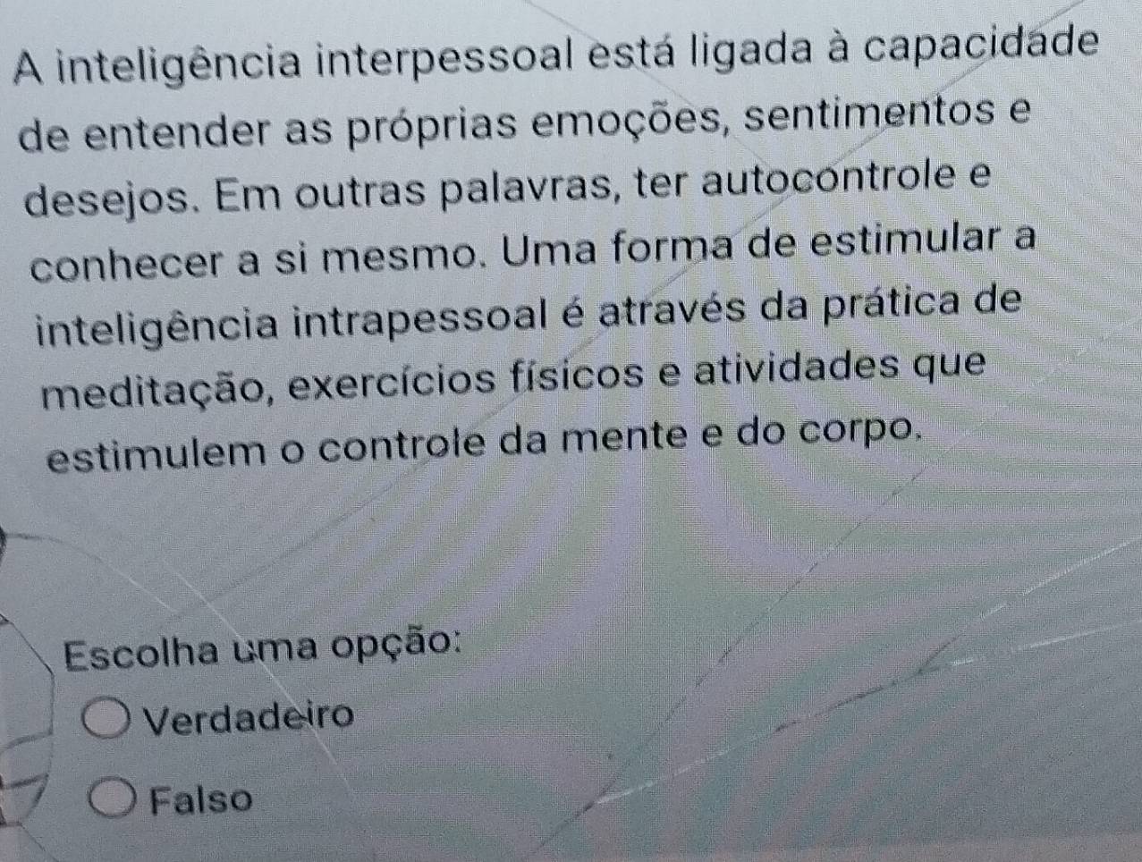 A inteligência interpessoal está ligada à capacidade
de entender as próprias emoções, sentimentos e
desejos. Em outras palavras, ter autocontrole e
conhecer a si mesmo. Uma forma de estimular a
inteligência intrapessoal é através da prática de
meditação, exercícios físicos e atividades que
estimulem o controle da mente e do corpo.
Escolha uma opção:
Verdadeiro
Falso