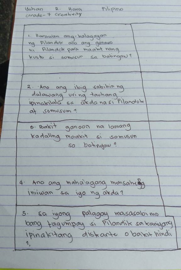 Uchan R. Hara Filipino 
crade-t creativity 
1 larawan ang-kalagayan 
ng Pilandok ano ang ganawa 
hi Pllandok para maakt nang 
kusto si somvsur sa batingaw? 
2. Ano ang ibig sabininng 
dalawang uring tawhang 
ipinakilala sa akdanasi pilandok 
af somusom? 
8. Bakit ganoon na lamang 
Kadaling maakit si somuson 
so batingaw? 
4: Ano ang mahaiagang monsantg 
injiwan sa igo ng orda? 
5. sa iyong palagay masasabimo 
bang ragumpay si Pllandik sa kanyang 
ipinakitang diskante obakithind 
A,