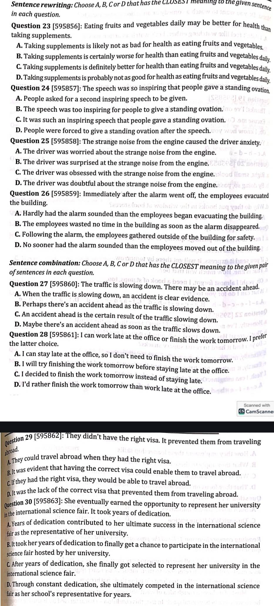 Sentence rewriting: Choose A, B, C or D that has the CLOSES 1 meaning to the given sentence
in each question.
Question 23 [595856]: Eating fruits and vegetables daily may be better for health than
taking supplements.
A. Taking supplements is likely not as bad for health as eating fruits and vegetables
B. Taking supplements is certainly worse for health than eating fruits and vegetables daily
C. Taking supplements is definitely better for health than eating fruits and vegetables daily.
D. Taking supplements is probably not as good for health as eating fruits and vegetables daily,
Question 24 [595857]: The speech was so inspiring that people gave a standing ovation
A. People asked for a second inspiring speech to be given.
B. The speech was too inspiring for people to give a standing ovation.
C. It was such an inspiring speech that people gave a standing ovation.
D. People were forced to give a standing ovation after the speech.
Question 25 [595858]: The strange noise from the engine caused the driver anxiety.
A. The driver was worried about the strange noise from the engine.
B. The driver was surprised at the strange noise from the engine.
C. The driver was obsessed with the strange noise from the engine.
D. The driver was doubtful about the strange noise from the engine.
Question 26 [595859]: Immediately after the alarm went off, the employees evacuated
the building.
A. Hardly had the alarm sounded than the employees began evacuating the building.
B. The employees wasted no time in the building as soon as the alarm disappeared.
C. Following the alarm, the employees gathered outside of the building for safety.
D. No sooner had the alarm sounded than the employees moved out of the building
Sentence combination: Choose A, B, C or D that has the CLOSEST meaning to the given pair
of sentences in each question.
Question 27 [595860]: The traffic is slowing down. There may be an accident ahead.
A. When the traffic is slowing down, an accident is clear evidence.
B. Perhaps there's an accident ahead as the traffic is slowing down.
C. An accident ahead is the certain result of the traffic slowing down.
D. Maybe there's an accident ahead as soon as the traffic slows down.
Question 28 [595861]: I can work late at the office or finish the work tomorrow. I prefer
the latter choice.
A. I can stay late at the office, so I don't need to finish the work tomorrow.
B. I will try finishing the work tomorrow before staying late at the office.
C. I decided to finish the work tomorrow instead of staying late.
D. I'd rather finish the work tomorrow than work late at the office.
Scanned with
CamScanne
Question 29 [595862]: They didn't have the right visa. It prevented them from traveling
abroad.
A. They could travel abroad when they had the right visa.
B. It was evident that having the correct visa could enable them to travel abroad.
C. If they had the right visa, they would be able to travel abroad.
D. It was the lack of the correct visa that prevented them from traveling abroad.
Question 30 [595863]: She eventually earned the opportunity to represent her university
in the international science fair. It took years of dedication.
A. Years of dedication contributed to her ultimate success in the international science
fair as the representative of her university.
B. It took her years of dedication to finally get a chance to participate in the international
science fair hosted by her university.
C. After years of dedication, she finally got selected to represent her university in the
international science fair.
D. Through constant dedication, she ultimately competed in the international science
fair as her school's representative for years.