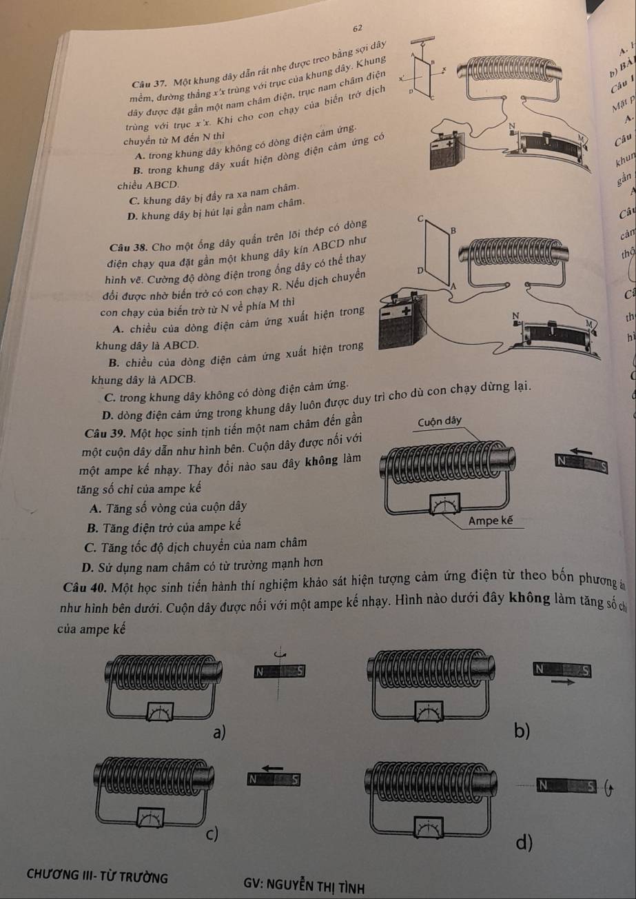 Một khung dây dẫn rất nhẹ được treo bằng sợi dây
A. 
b) BA
mềm, đường thầng x'x trùng với trục của khung dây. Khung
Câu 1
đây được đặt gần một nam châm điện, trục nam châm điện
Mặt p
trùng với trục x'x. Khi cho con chạy của biến trở dịch
A
chuyển từ M đến N thì
A. trong khung dây không có dòng điện cảm ứng.
B. trong khung dây xuất hiện dòng điện cảm ứng có
Câu
khun
chiều ABCD.
gần
C. khung dây bị đầy ra xa nam châm.
A
D. khung dây bị hút lại gần nam châm.
Câu 38. Cho một ống dây quần trên lỡi thép có dòn
Câu
điện chạy qua đặt gần một khung dây kín ABCD nh
cảm
hình vẽ. Cường độ dòng điện trong ống dây có thể tha
đổi được nhờ biển trở có con chạy R. Nếu dịch chuyểthộ
C
con chạy của biến trờ từ N về phía M thì
A. chiều của dòng điện cảm ứng xuất hiện trong
th
hì
khung dây là ABCD.
B. chiều của dòng điện cảm ứng xuất hiện trong
khung dây là ADCB.
C. trong khung dây không có dòng điện cảm ứng.
D. dòng điện cảm ứng trong khung dây luôn được duy trì cho dù con chạy dừng lại.
Câu 39. Một học sinh tịnh tiến một nam châm đến gần Cuộn dây
một cuộn dây dẫn như hình bên. Cuộn dây được nối với
một ampe kế nhạy. Thay đồi nào sau đây không làm
tăng số chỉ của ampe kế
A. Tăng số vòng của cuộn dây
B. Tăng điện trở của ampe kế Ampe kế
C. Tăng tốc độ dịch chuyển của nam châm
D. Sử dụng nam châm có từ trường mạnh hơn
Câu 40. Một học sinh tiến hành thí nghiệm khảo sát hiện tượng cảm ứng điện từ theo bốn phương ả
như hình bên dưới. Cuộn dây được nối với một ampe kế nhạy. Hình nào dưới đây không làm tăng số c
của ampe kế
N 
N
a)
b)
N  5
c)
d)
CHƯƠNG III- TỪ TRườNG GV: NGUYÊN THị TìNH