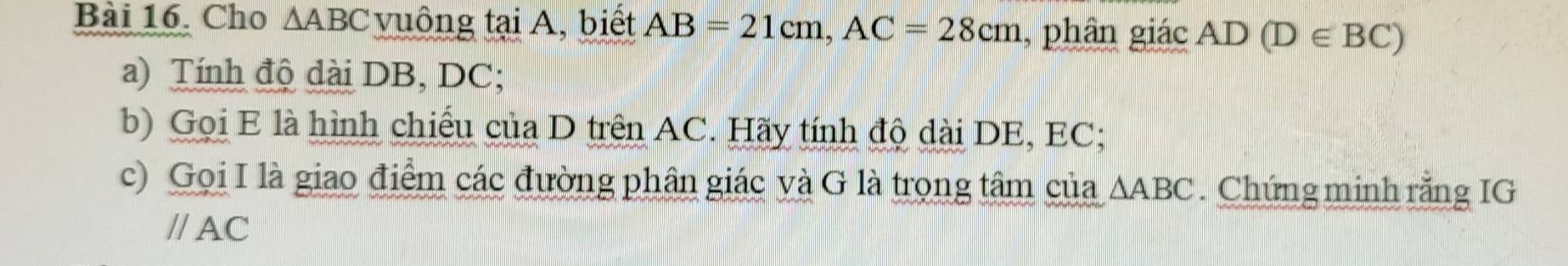 Cho △ ABC vuông tại A, biết AB=21cm, AC=28cm , phân giác AD(D∈ BC)
a) Tính độ dài DB, DC; 
b) Gọi E là hình chiếu của D trên AC. Hãy tính độ dài DE, EC; 
c) Gọi I là giao điểm các đường phân giác và G là trọng tâm của △ ABC. Chứng minh rằng IG 
// AC