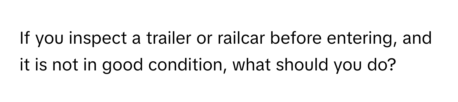 If you inspect a trailer or railcar before entering, and it is not in good condition, what should you do?