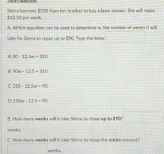 $12.50 ner week Sierra borrows $310 from her brother to buy a lawn mower. She will repay
A. Which equation can be used to determine w, the number of weeks it will
take for Sienra to repay up to $90. Type the letter
A 90-12.5w=310
B 90w-12.5-310
C 310-12.5m=90
D 310w-12.5=90
B. How many weeks will it take Sierra to repay up to $90? □
weeks.
C. How many weeks will it take Sierra to repay the entire amount?
weeks.