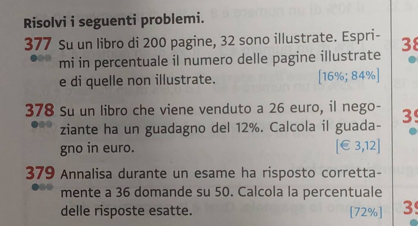 Risolvi i seguenti problemi. 
377 Su un libro di 200 pagine, 32 sono illustrate. Espri-
38
mi in percentuale il numero delle pagine illustrate 
e di quelle non illustrate. [ 16%; 84% ] 
378 Su un libro che viene venduto a 26 euro, il nego-
3
ziante ha un guadagno del 12%. Calcola il guada- 
gno in euro. [ €£3,12]
379 Annalisa durante un esame ha risposto corretta- 
mente a 36 domande su 50. Calcola la percentuale 
delle risposte esatte. [ 72% ] 3