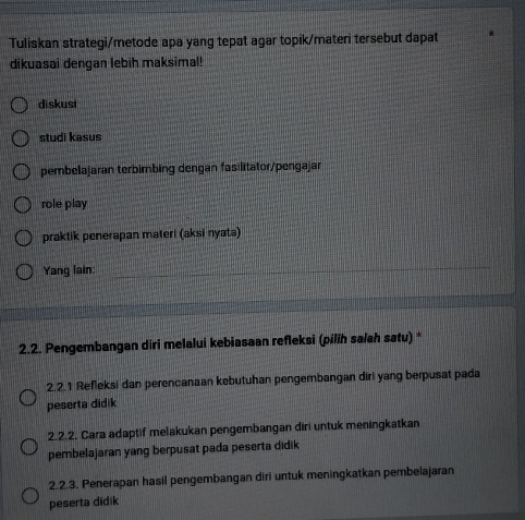 Tuliskan strategi/metode apa yang tepat agar topik/materi tersebut dapat
dikuasai dengan lebih maksimal!
diskusi
studi kasus
pembelajaran terbimbing dengan fasilitator/pengajan
role play
praktik penerapan materi (aksi nyata)
Yang lain:
2.2. Pengembangan diri melalui kebiasaan refleksi (pilih salah satu) *
2.2.1 Refleksi dan perencanaan kebutuhan pengembangan diri yang berpusat pada
peserta didik
2.2.2. Cara adaptif melakukan pengembangan diri untuk meningkatkan
pembelajaran yang berpusat pada peserta didik
2.2.3. Penerapan hasil pengembangan diri untuk meningkatkan pembelajaran
peserta didik