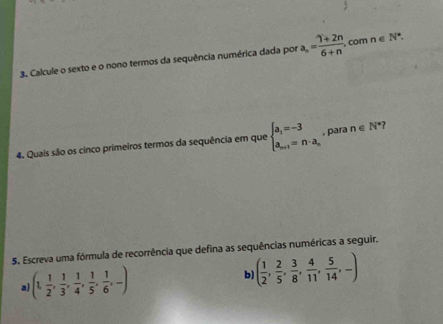 Calcule o sexto e o nono termos da sequência numérica dada por a_n= (1+2n)/6+n , , com n∈ N^*. 
4. Quais são os cinco primeiros termos da sequência em que beginarrayl a_1=-3 a_n+1=n· a_nendarray. , para n∈ N^* 7 
5. Escreva uma fórmula de recorrência que defina as sequências numéricas a seguir. 
a) (1, 1/2 , 1/3 , 1/4 , 1/5 , 1/6 ,-)
b) ( 1/2 , 2/5 , 3/8 , 4/11 , 5/14 ,...)