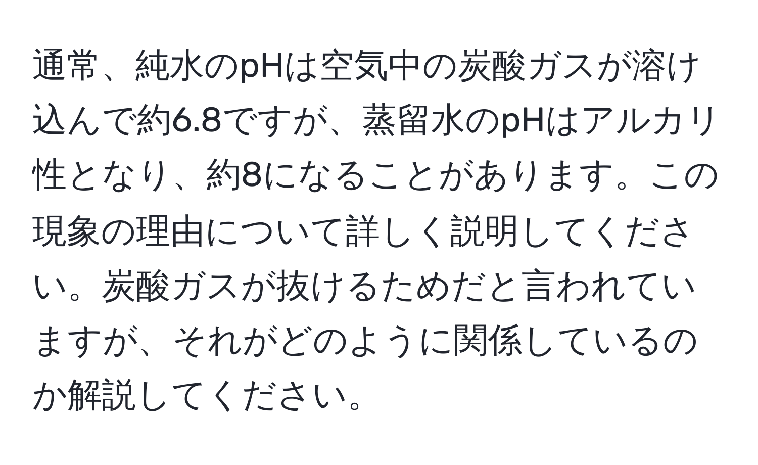 通常、純水のpHは空気中の炭酸ガスが溶け込んで約6.8ですが、蒸留水のpHはアルカリ性となり、約8になることがあります。この現象の理由について詳しく説明してください。炭酸ガスが抜けるためだと言われていますが、それがどのように関係しているのか解説してください。