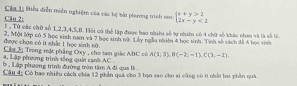 Biểu diễn miền nghiệm của các hệ bắt phương trình sau: beginarrayl x+y>2 2x-y<2endarray.
Câu 2: 
1 , Từ các chữ số 1, 2, 3, 4, 5, 8. Hỏi có thể lập được bao nhiêu số tự nhiên có 4 chữ số khác nhau và là số lẻ. 
2, Một lớp có 5 học sinh nam và 7 học sinh nữ. Lấy ngẫu nhiên 4 học sinh. Tính số cách để 4 học sinh 
được chọn có ít nhất 1 học sinh nữ. 
Câu 3: Trong mặt phẳng Oxy , cho tam giác ABC có A(1;3), B(-2;-1), C(3;-2). 
a, Lập phương trình tổng quát cạnh AC. 
b , Lập phương trình đường tròn tâm A đi qua B. 
Câu 4: Có bao nhiêu cách chia 12 phần quả cho 3 bạn sao cho ai cũng có ít nhất hai phần quả.