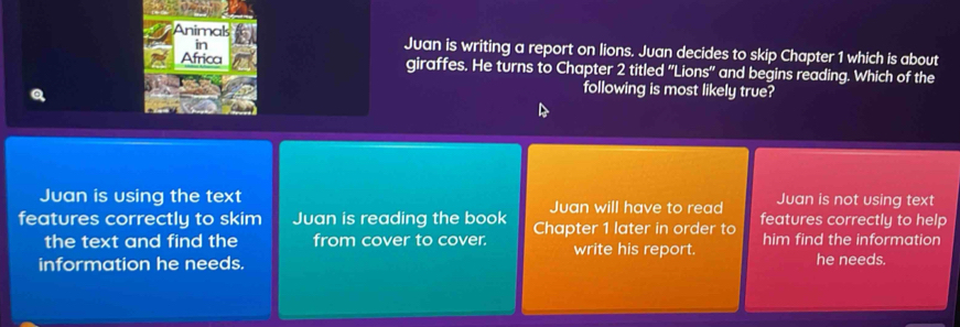 in
Animak Juan is writing a report on lions. Juan decides to skip Chapter 1 which is about
Africa giraffes. He turns to Chapter 2 titled "Lions' and begins reading. Which of the
following is most likely true?
Juan is using the text Juan will have to read Juan is not using text
features correctly to skim Juan is reading the book Chapter 1 later in order to features correctly to help
the text and find the from cover to cover. write his report. him find the information
information he needs. he needs.